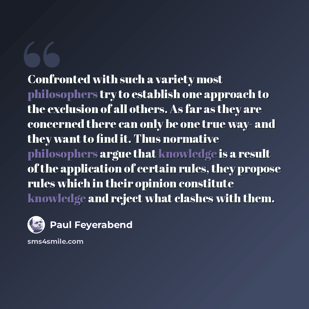 “Confronted with such a variety most philosophers try to establish one approach to the exclusion of all others. As far as they are concerned there can only be one true way- and they want to find it. Thus normative philosophers argue that knowledge is a result of the application of certain rules…” quote by Paul Feyerabend