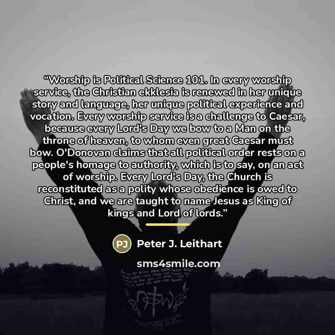 “Worship is Political Science 101. In every worship service, the Christian ekklesia is renewed in her unique story and language, her unique political experience and vocation. Every worship service is a challenge to Caesar, because every Lord's Day we bow to a Man on the throne of heaven, to whom…” quote by Peter J. Leithart