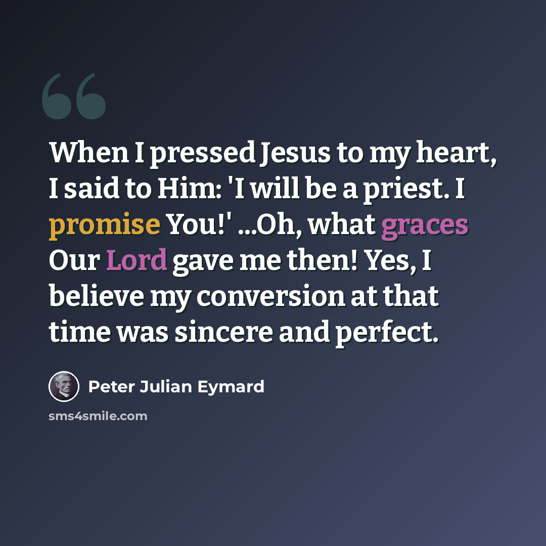 “When I pressed Jesus to my heart, I said to Him: 'I will be a priest. I promise You!' ...Oh, what graces Our Lord gave me then! Yes, I believe my conversion at that time was sincere and perfect.” quote by Peter Julian Eymard