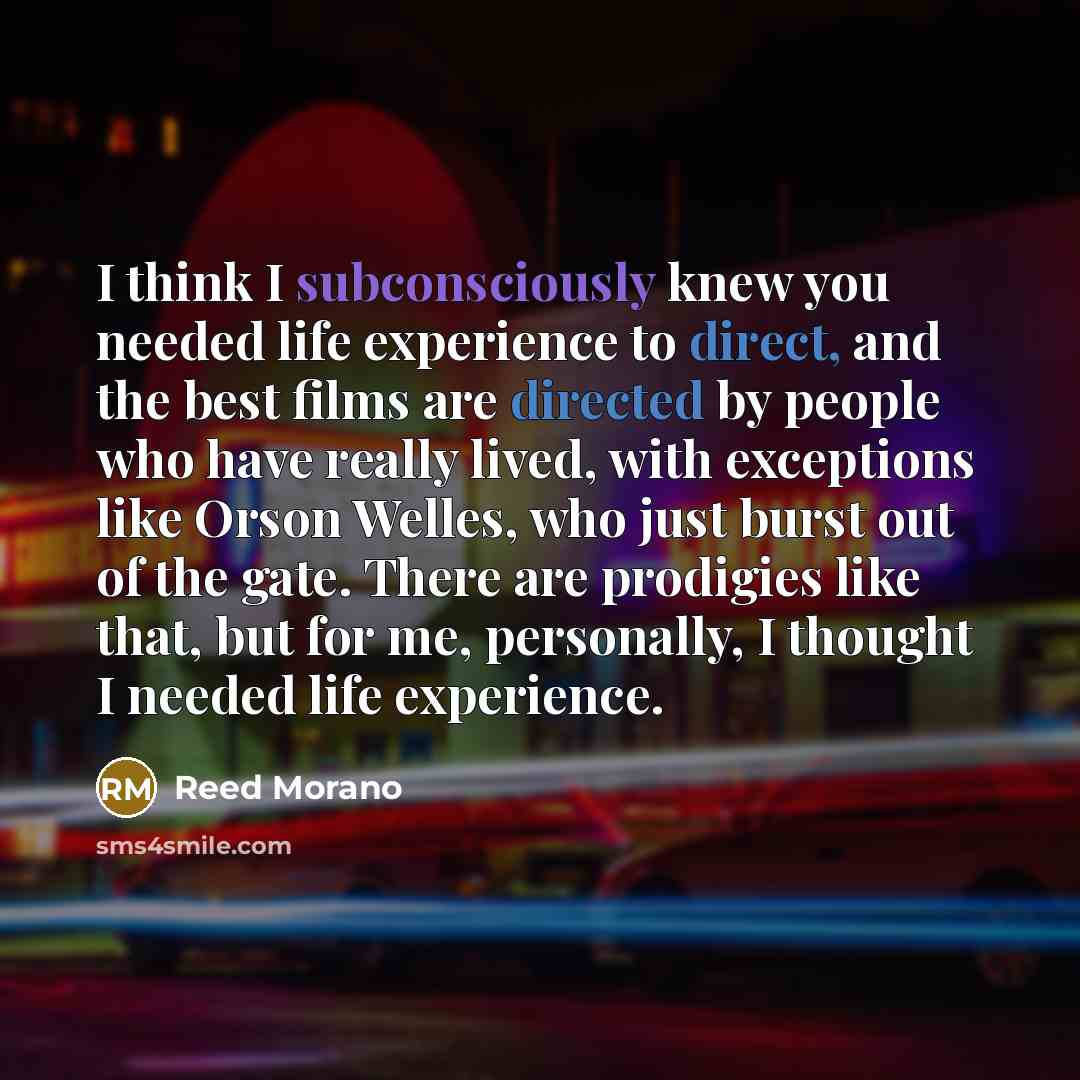 “I think I subconsciously knew you needed life experience to direct, and the best films are directed by people who have really lived, with exceptions like Orson Welles, who just burst out of the gate. There are prodigies like that, but for me, personally, I thought I needed life experience.” quote by Reed Morano