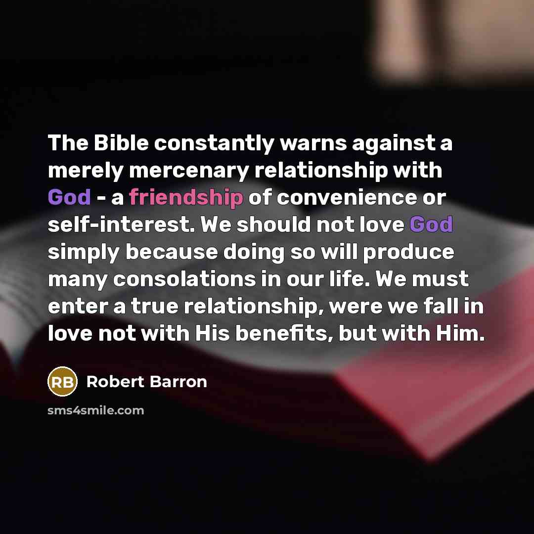 “The Bible constantly warns against a merely mercenary relationship with God - a friendship of convenience or self-interest. We should not love God simply because doing so will produce many consolations in our life. We must enter a true relationship, were we fall in love not with His benefits, but…” quote by Robert Barron