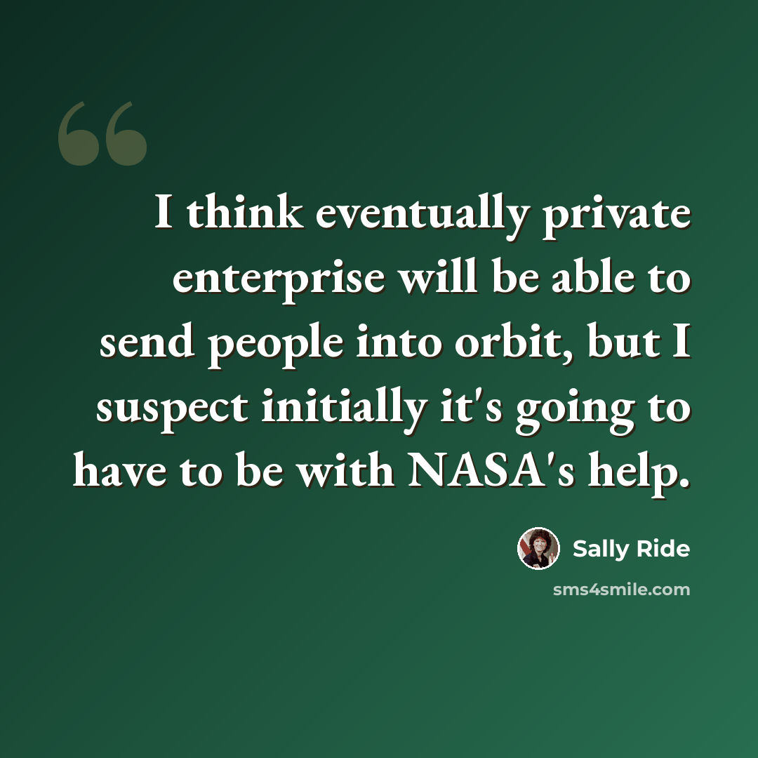 “I think eventually private enterprise will be able to send people into orbit, but I suspect initially it's going to have to be with NASA's help.” quote by Sally Ride