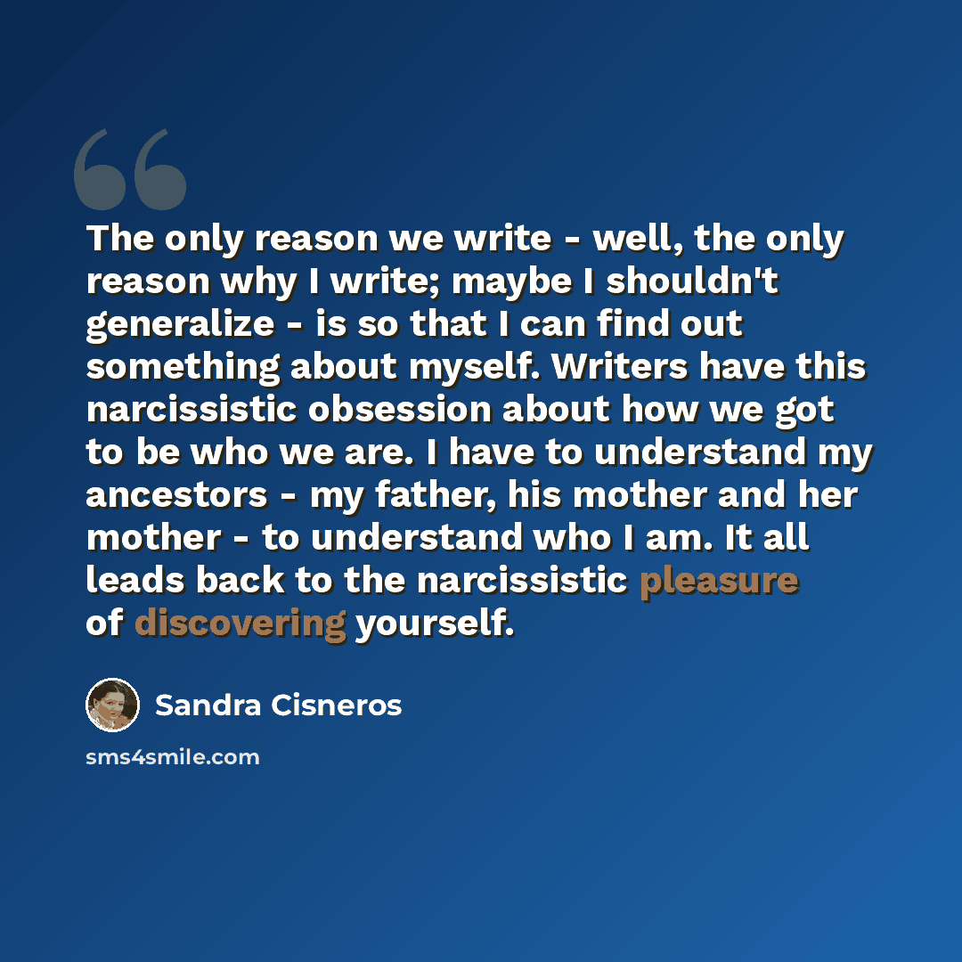 “The only reason we write - well, the only reason why I write; maybe I shouldn't generalize - is so that I can find out something about myself. Writers have this narcissistic obsession about how we got to be who we are. I have to understand my ancestors - my father, his mother and her mother - to…” quote by Sandra Cisneros