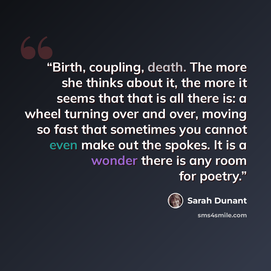“Birth, coupling, death. The more she thinks about it, the more it seems that that is all there is: a wheel turning over and over, moving so fast that sometimes you cannot even make out the spokes. It is a wonder there is any room for poetry.” quote by Sarah Dunant