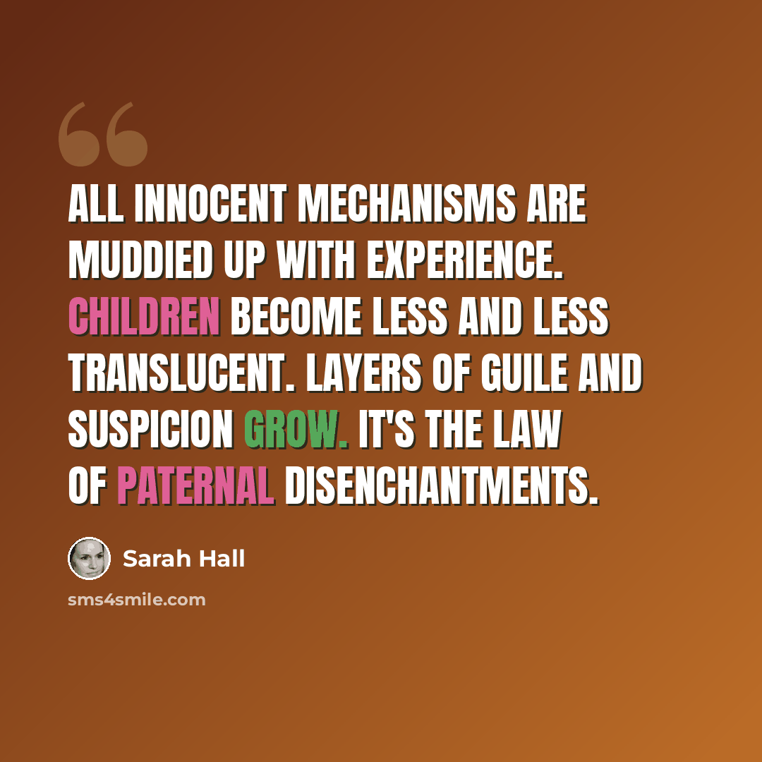 “All innocent mechanisms are muddied up with experience. Children become less and less translucent. Layers of guile and suspicion grow. It's the law of paternal disenchantments.” quote by Sarah Hall