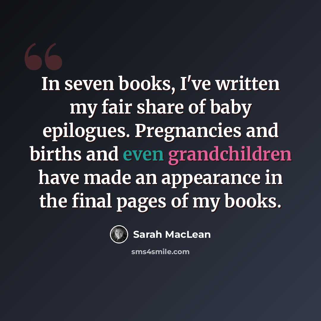 “In seven books, I've written my fair share of baby epilogues. Pregnancies and births and even grandchildren have made an appearance in the final pages of my books.” quote by Sarah MacLean