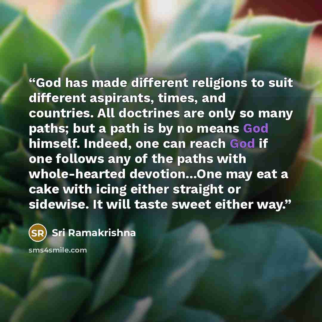 “God has made different religions to suit different aspirants, times, and countries. All doctrines are only so many paths; but a path is by no means God himself. Indeed, one can reach God if one follows any of the paths with whole-hearted devotion...One may eat a cake with icing either straight or…” quote by Sri Ramakrishna