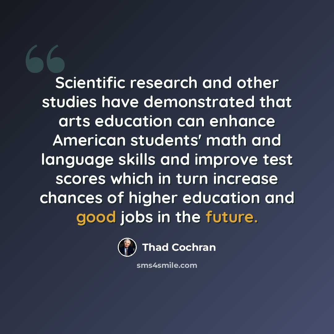“Scientific research and other studies have demonstrated that arts education can enhance American students' math and language skills and improve test scores which in turn increase chances of higher education and good jobs in the future.” quote by Thad Cochran