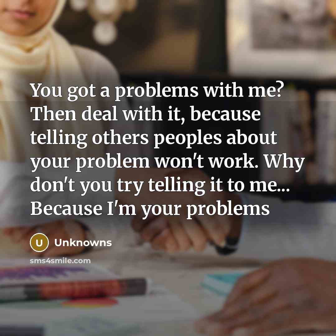 “You got a problems with me? Then deal with it, because telling others peoples about your problem won't work. Why don't you try telling it to me... Because I'm your problems” quote by Unknowns