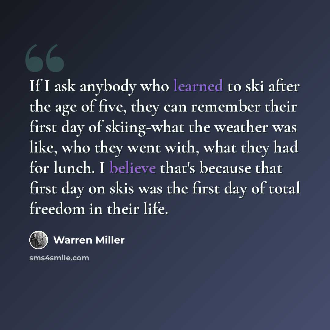 “If I ask any­body who learned to ski after the age of five, they can remem­ber their first day of skiing-what the weather was like, who they went with, what they had for lunch. I believe that's because that first day on skis was the first day of total free­dom in their life.” quote by Warren Miller