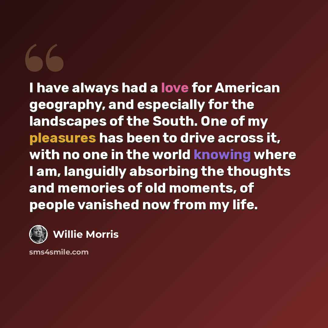 “I have always had a love for American geography, and especially for the landscapes of the South. One of my pleasures has been to drive across it, with no one in the world knowing where I am, languidly absorbing the thoughts and memories of old moments, of people vanished now from my life.” quote by Willie Morris
