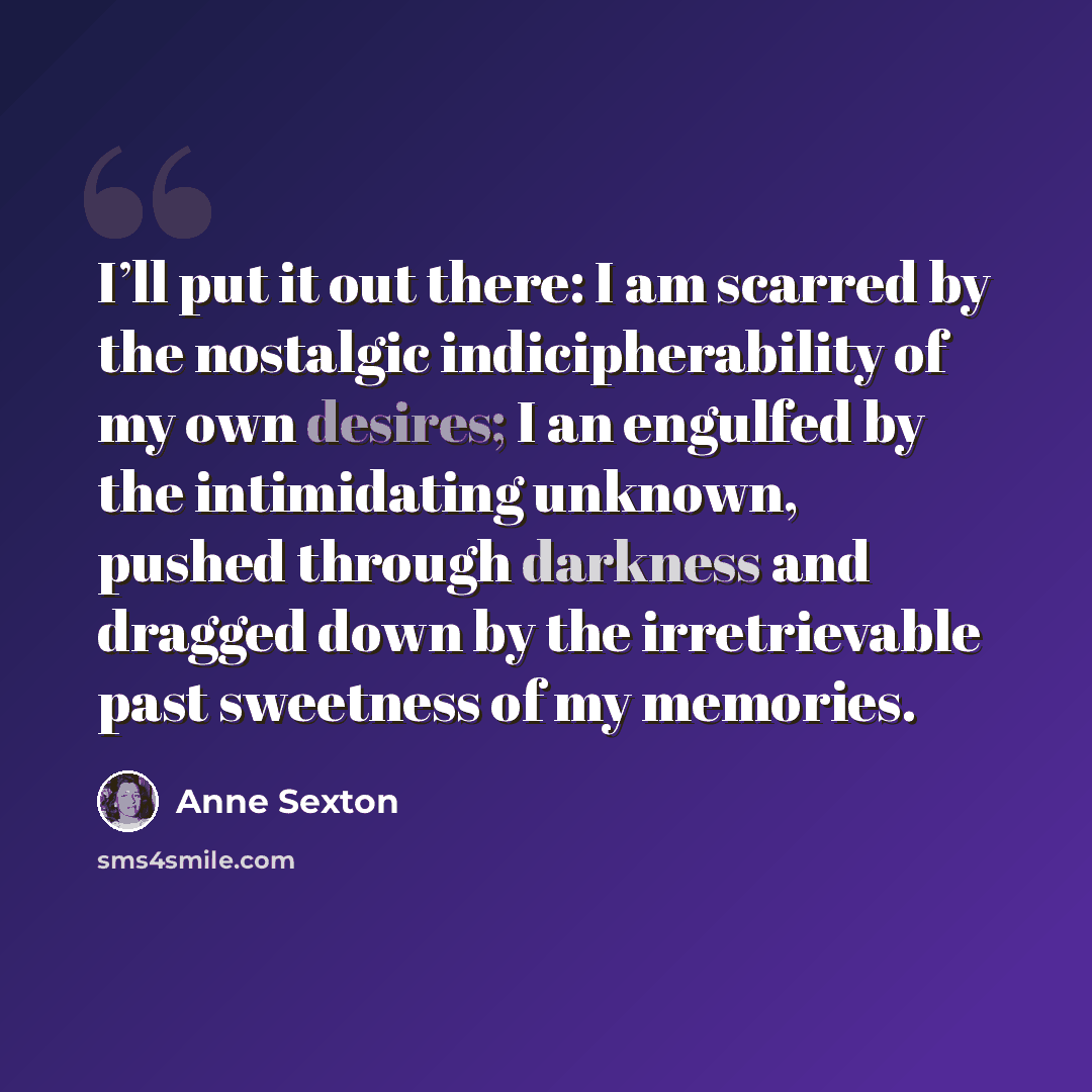 “I’ll put it out there: I am scarred by the nostalgic indicipherability of my own desires; I an engulfed by the intimidating unknown, pushed through darkness and dragged down by the irretrievable past sweetness of my memories.” quote by Anne Sexton