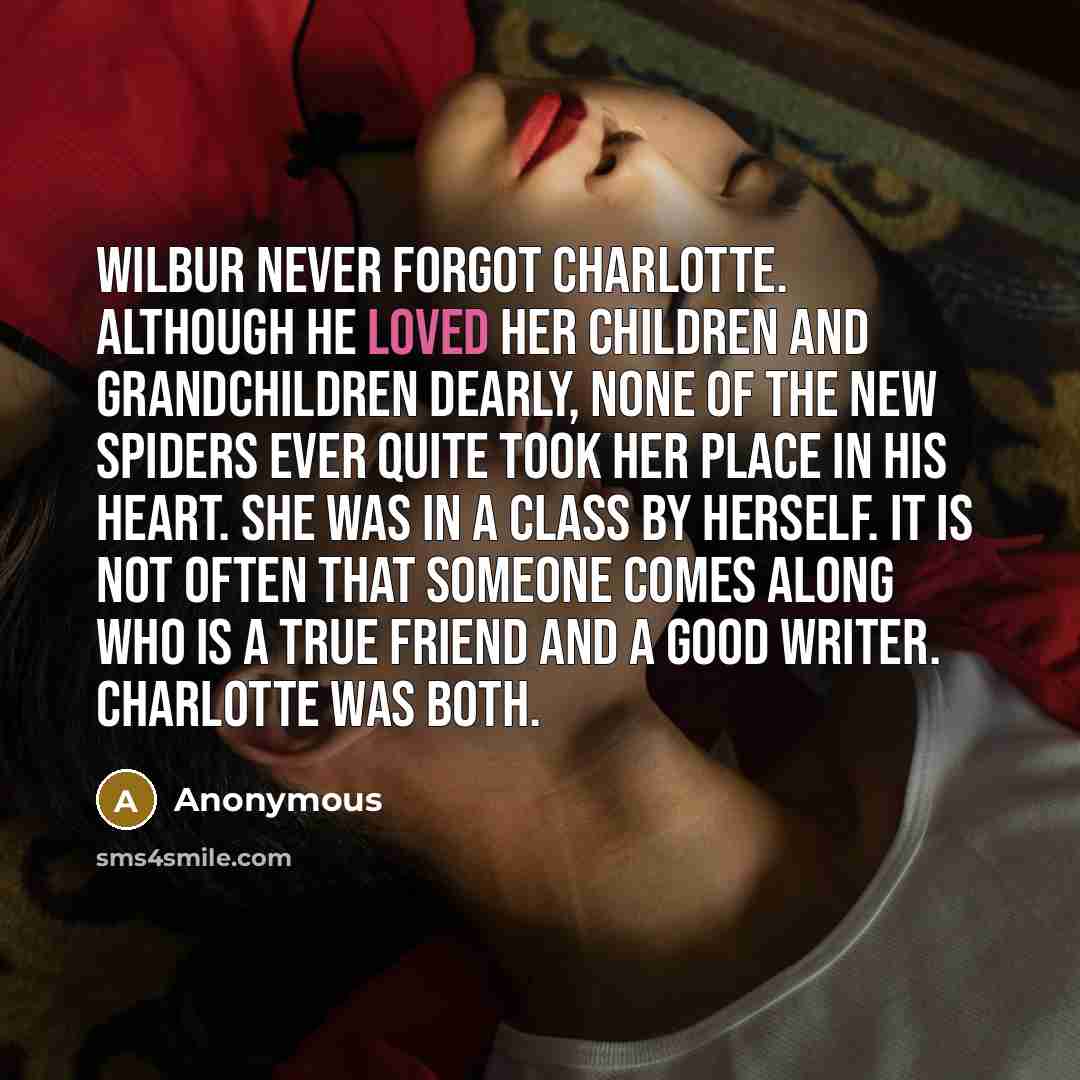 “Wilbur never forgot Charlotte. Although he loved her children and grandchildren dearly, none of the new spiders ever quite took her place in his heart. She was in a class by herself. It is not often that someone comes along who is a true friend and a good writer. Charlotte was both.” quote by Anonymous