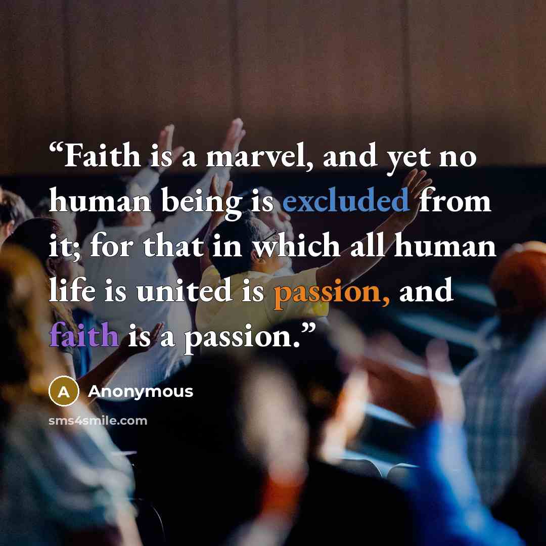 “Faith is a marvel, and yet no human being is excluded from it; for that in which all human life is united is passion, and faith is a passion.” quote by Anonymous