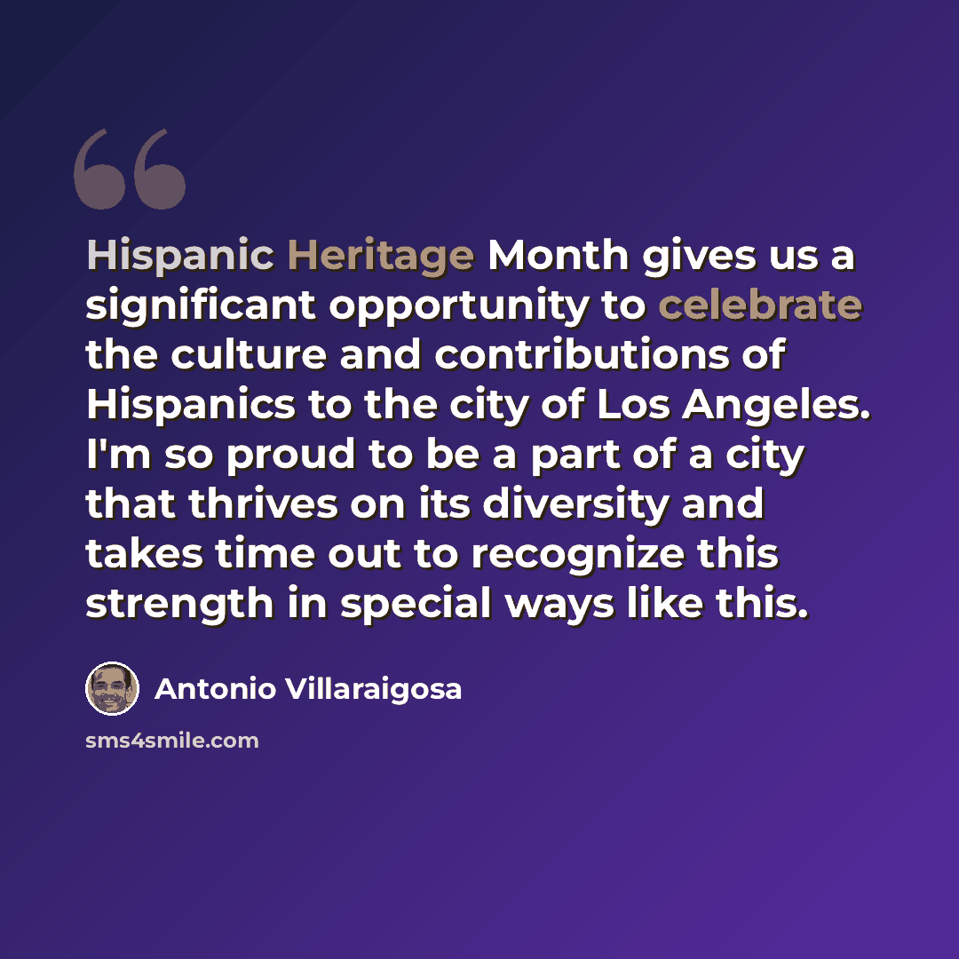 “Hispanic Heritage Month gives us a significant opportunity to celebrate the culture and contributions of Hispanics to the city of Los Angeles. I'm so proud to be a part of a city that thrives on its diversity and takes time out to recognize this strength in special ways like this.” quote by Antonio Villaraigosa