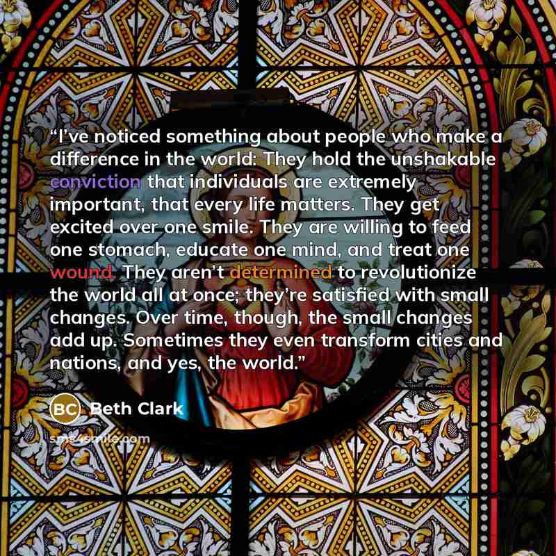 “I’ve noticed something about people who make a difference in the world: They hold the unshakable conviction that individuals are extremely important, that every life matters. They get excited over one smile. They are willing to feed one stomach, educate one mind, and treat one wound. They aren’t…” quote by Beth Clark
