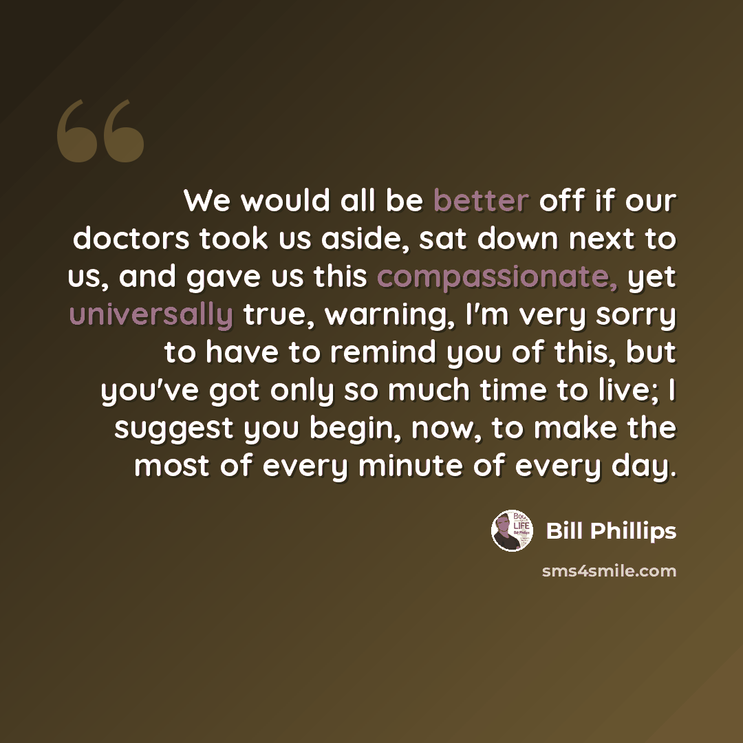 “We would all be better off if our doctors took us aside, sat down next to us, and gave us this compassionate, yet universally true, warning, I'm very sorry to have to remind you of this, but you've got only so much time to live; I suggest you begin, now, to make the most of every minute of every…” quote by Bill Phillips