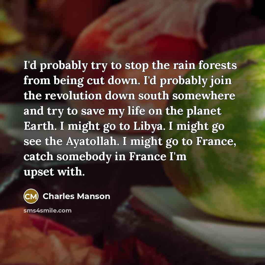 “I'd probably try to stop the rain forests from being cut down. I'd probably join the revolution down south somewhere and try to save my life on the planet Earth. I might go to Libya. I might go see the Ayatollah. I might go to France, catch somebody in France I'm upset with.” quote by Charles Manson