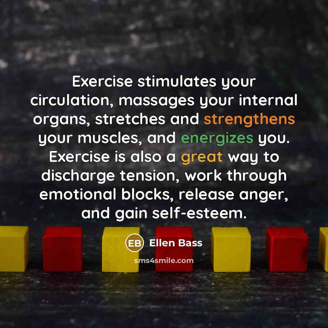 “Exercise stimulates your circulation, massages your internal organs, stretches and strengthens your muscles, and energizes you. Exercise is also a great way to discharge tension, work through emotional blocks, release anger, and gain self-esteem.” quote by Ellen Bass