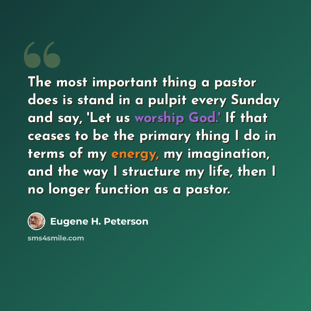 “The most important thing a pastor does is stand in a pulpit every Sunday and say, 'Let us worship God.' If that ceases to be the primary thing I do in terms of my energy, my imagination, and the way I structure my life, then I no longer function as a pastor.” quote by Eugene H. Peterson