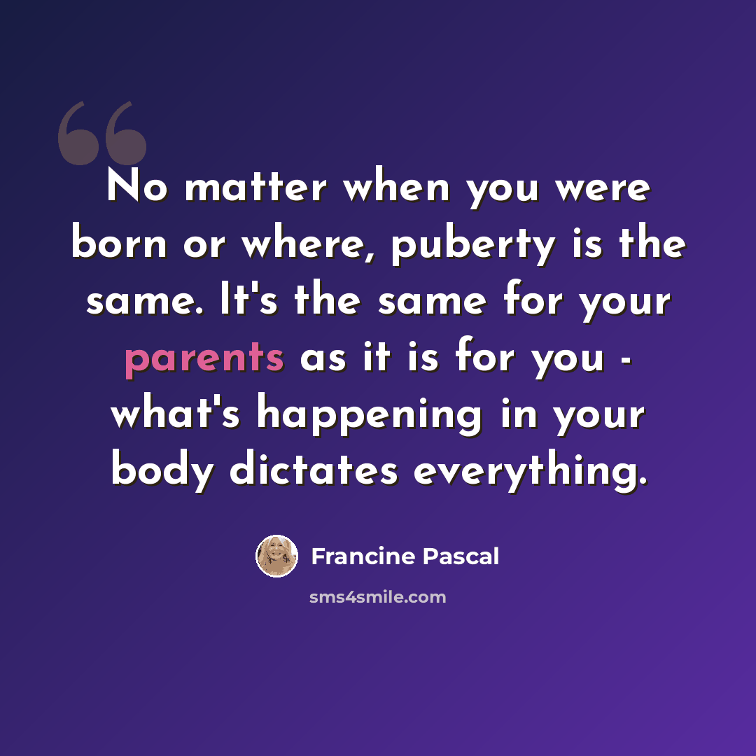 “No matter when you were born or where, puberty is the same. It's the same for your parents as it is for you - what's happening in your body dictates everything.” quote by Francine Pascal