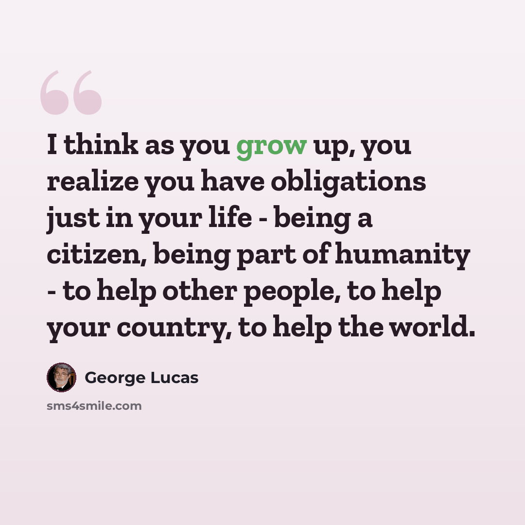 “I think as you grow up, you realize you have obligations just in your life - being a citizen, being part of humanity - to help other people, to help your country, to help the world.” quote by George Lucas
