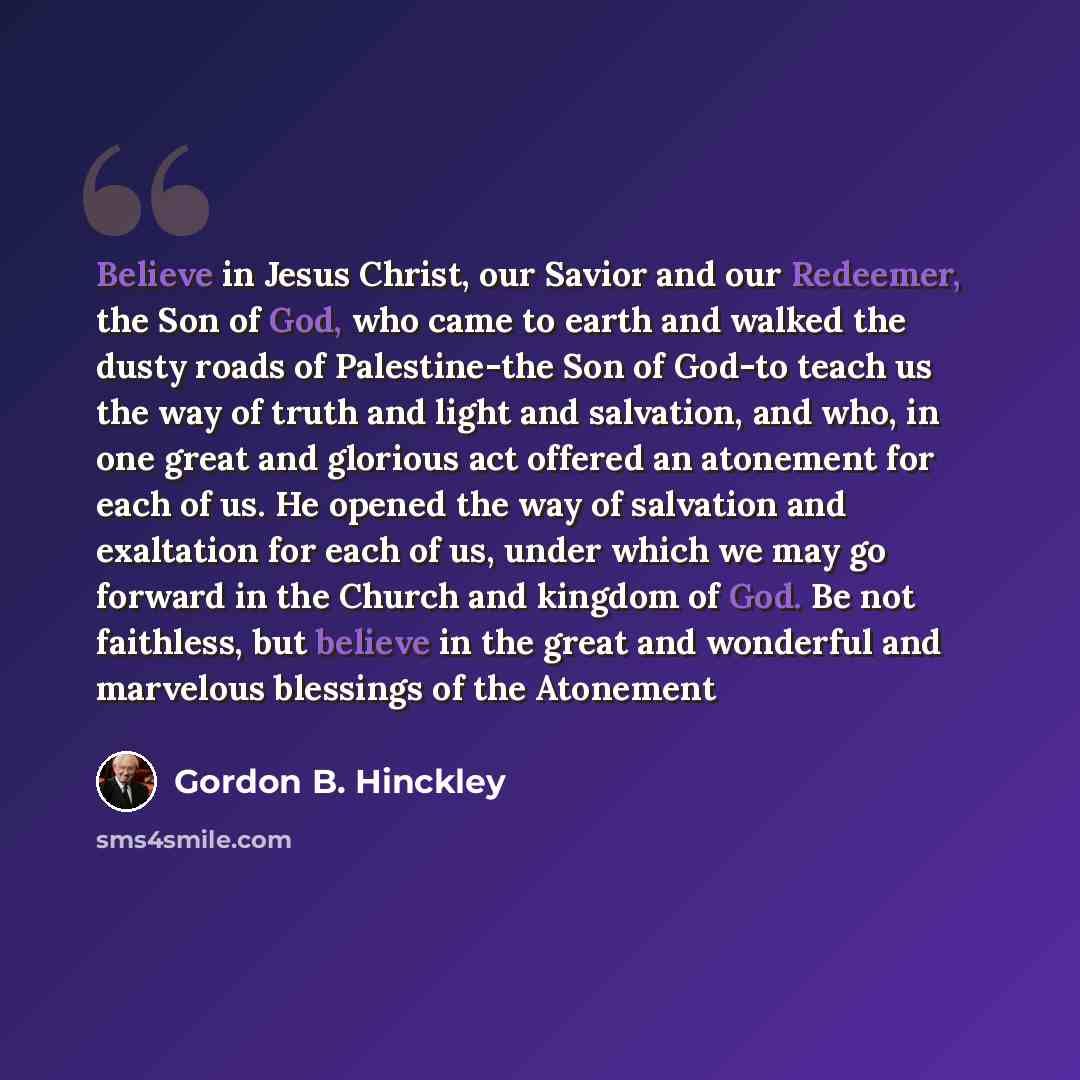 “Believe in Jesus Christ, our Savior and our Redeemer, the Son of God, who came to earth and walked the dusty roads of Palestine-the Son of God-to teach us the way of truth and light and salvation, and who, in one great and glorious act offered an atonement for each of us. He opened the way of…” quote by Gordon B. Hinckley