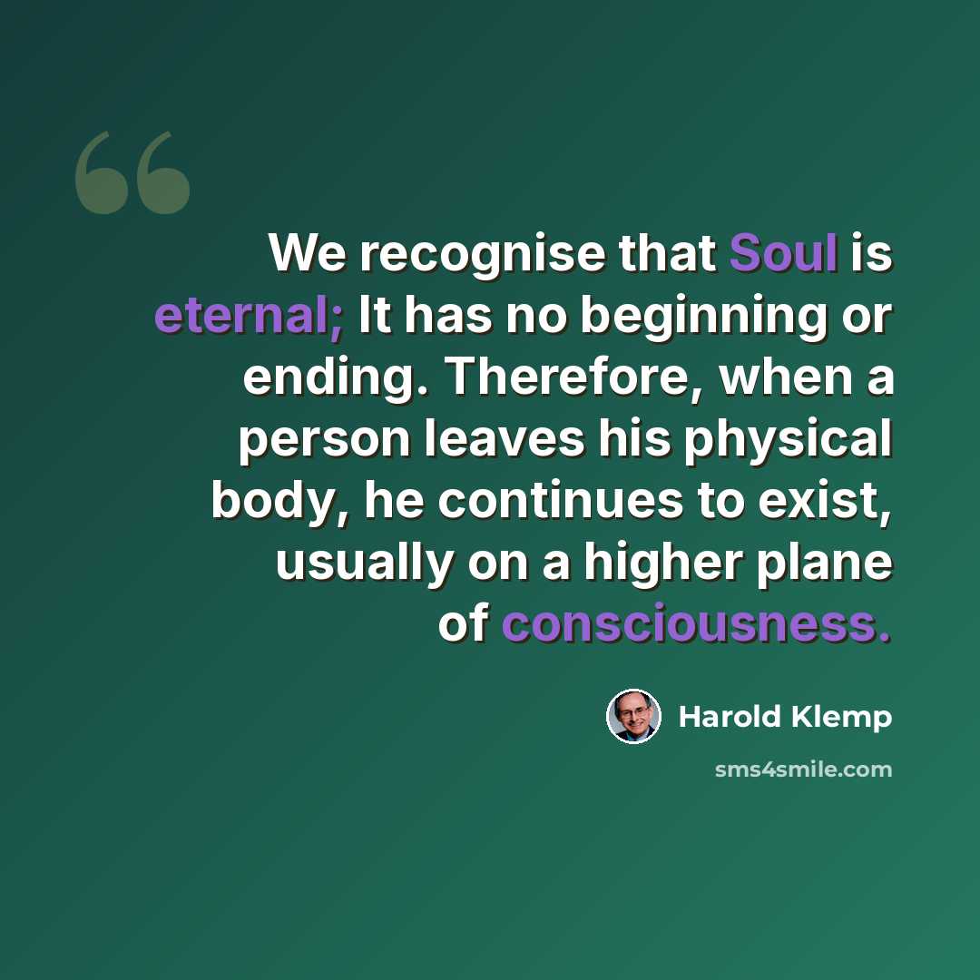 “We recognise that Soul is eternal; It has no beginning or ending. Therefore, when a person leaves his physical body, he continues to exist, usually on a higher plane of consciousness.” quote by Harold Klemp