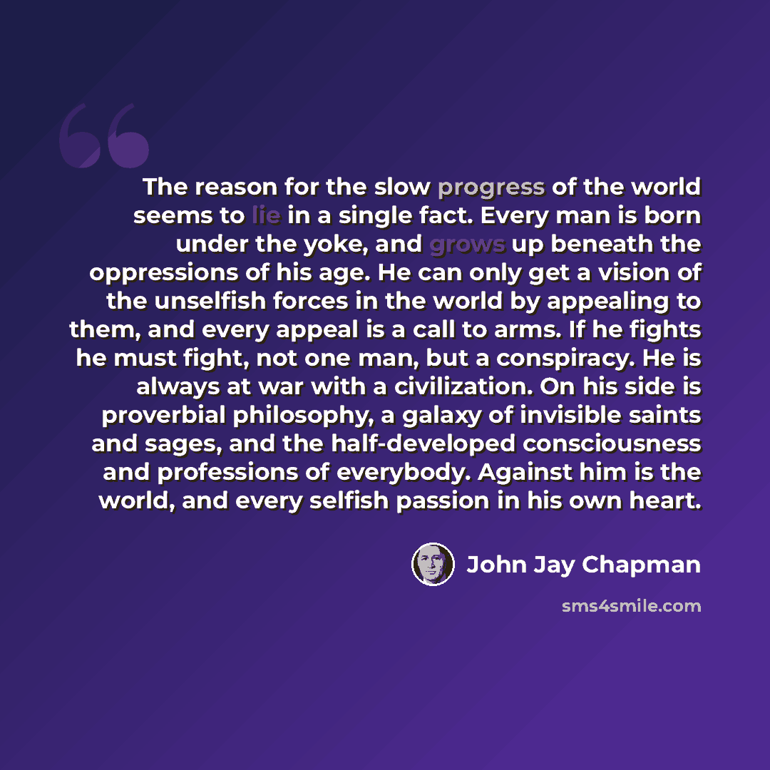 “The reason for the slow progress of the world seems to lie in a single fact. Every man is born under the yoke, and grows up beneath the oppressions of his age. He can only get a vision of the unselfish forces in the world by appealing to them, and every appeal is a call to arms. If he fights he…” quote by John Jay Chapman
