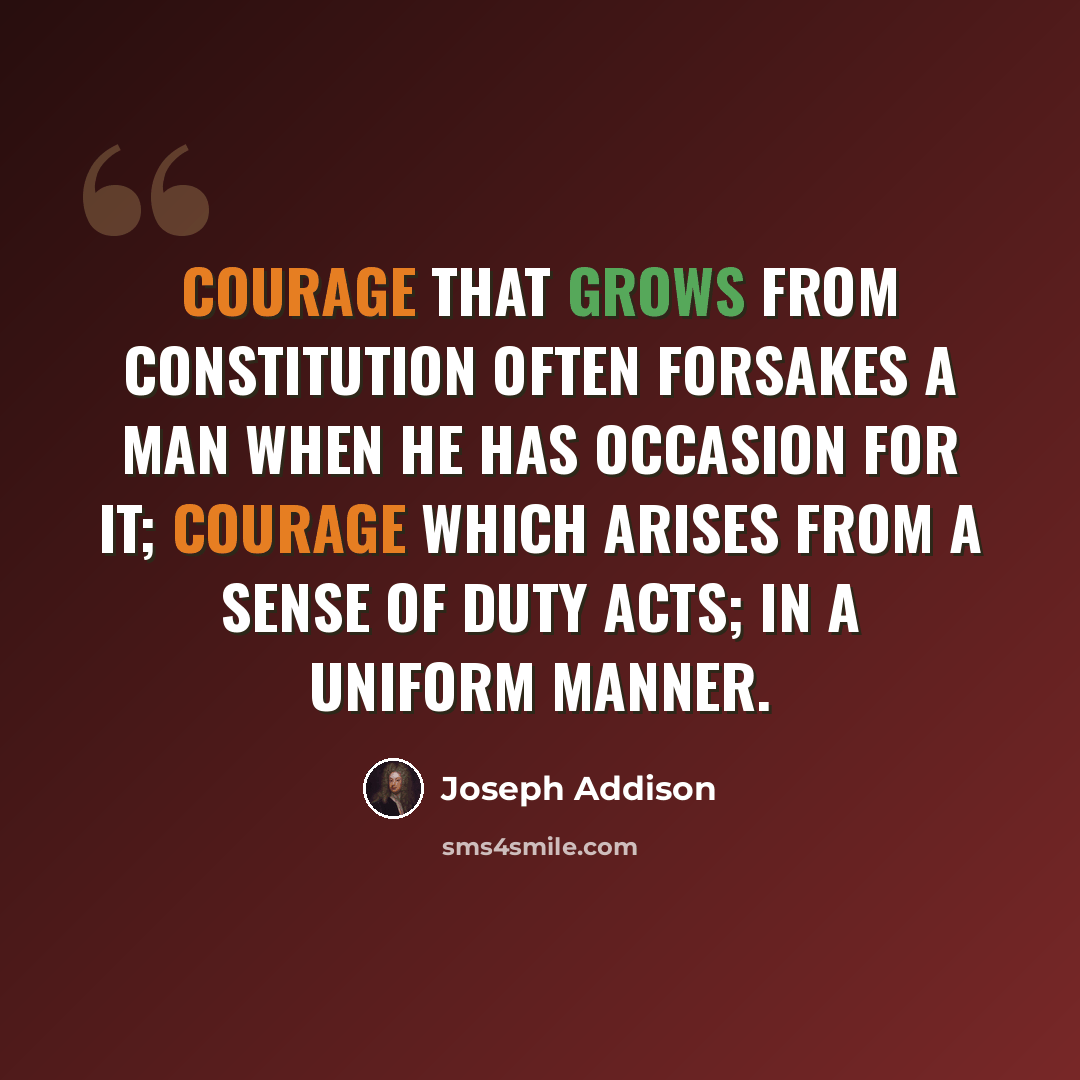 “Courage that grows from constitution often forsakes a man when he has occasion for it; courage which arises from a sense of duty acts; in a uniform manner.” quote by Joseph Addison