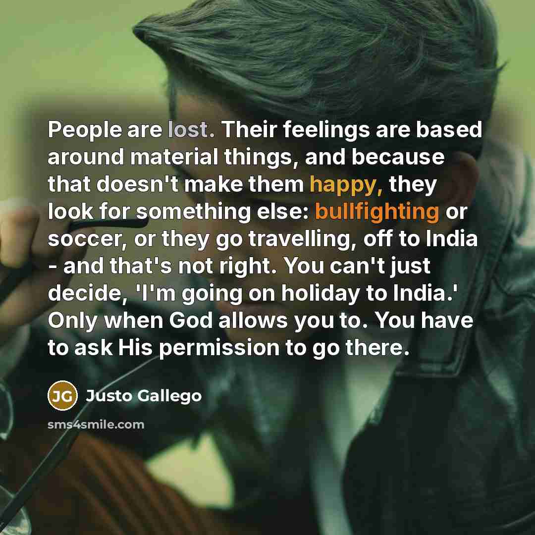 “People are lost. Their feelings are based around material things, and because that doesn't make them happy, they look for something else: bullfighting or soccer, or they go travelling, off to India - and that's not right. You can't just decide, 'I'm going on holiday to India.' Only when God allows…” quote by Justo Gallego
