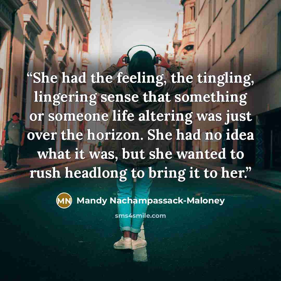 “She had the feeling, the tingling, lingering sense that something or someone life altering was just over the horizon. She had no idea what it was, but she wanted to rush headlong to bring it to her.” quote by Mandy Nachampassack-Maloney