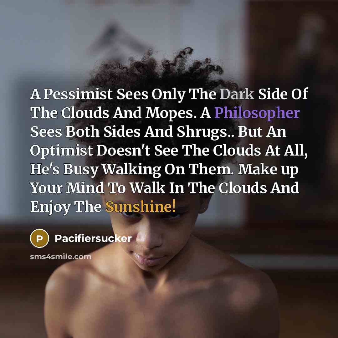 “A Pessimist Sees Only The Dark Side Of The Clouds And Mopes. A Philosopher Sees Both Sides And Shrugs.. But An Optimist Doesn't See The Clouds At All, He's Busy Walking On Them. Make up Your Mind To Walk In The Clouds And Enjoy The Sunshine!” quote by Pacifiersucker