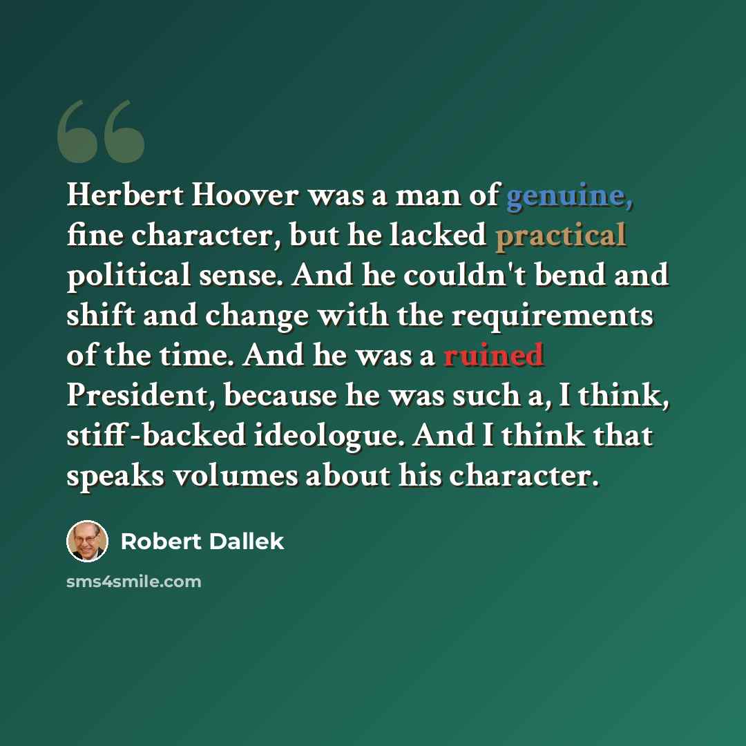 “Herbert Hoover was a man of genuine, fine character, but he lacked practical political sense. And he couldn't bend and shift and change with the requirements of the time. And he was a ruined President, because he was such a, I think, stiff-backed ideologue. And I think that speaks volumes about…” quote by Robert Dallek