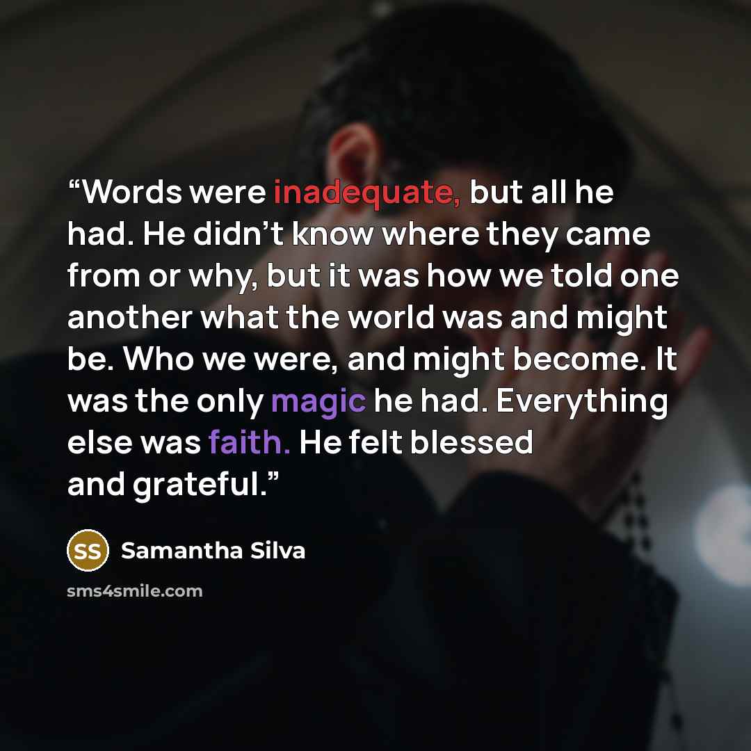 “Words were inadequate, but all he had. He didn't know where they came from or why, but it was how we told one another what the world was and might be. Who we were, and might become. It was the only magic he had. Everything else was faith. He felt blessed and grateful.” quote by Samantha Silva