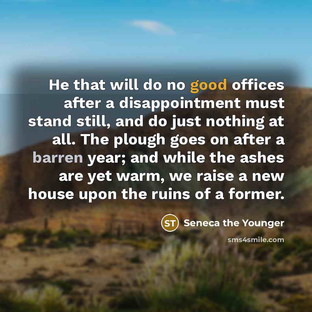 “He that will do no good offices after a disappointment must stand still, and do just nothing at all. The plough goes on after a barren year; and while the ashes are yet warm, we raise a new house upon the ruins of a former.” quote by Seneca the Younger