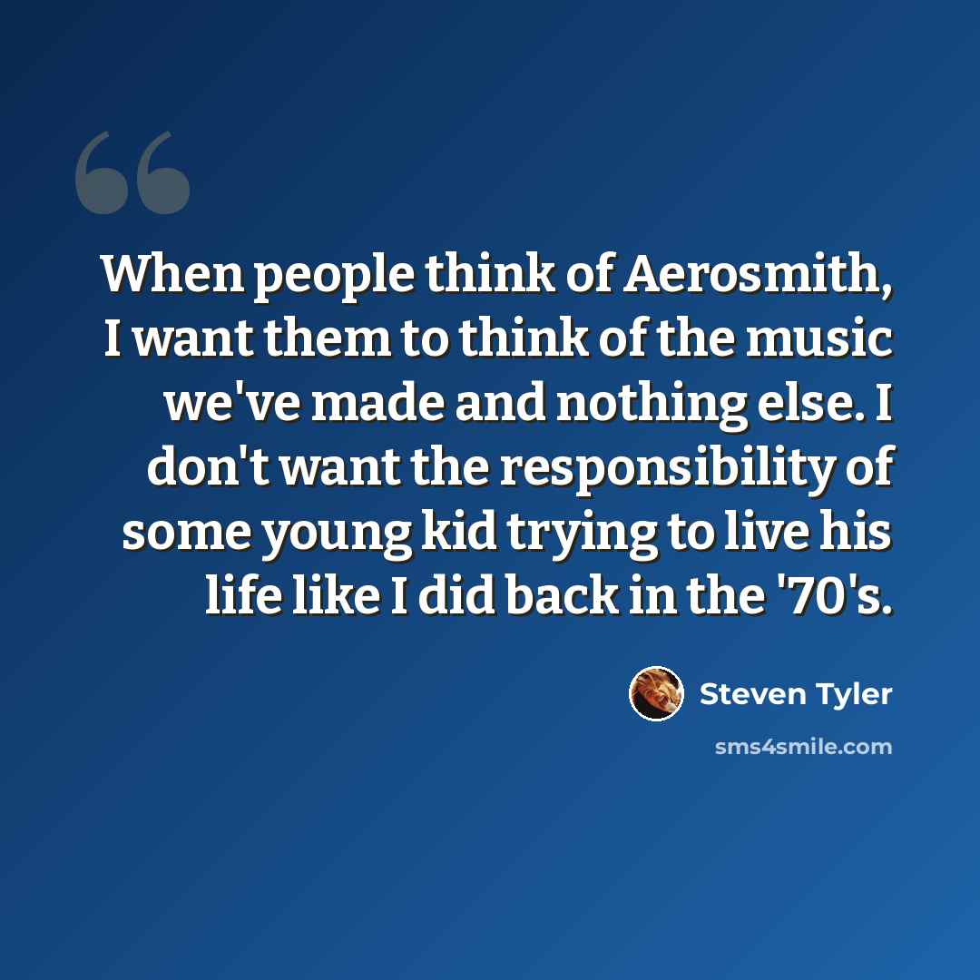“When people think of Aerosmith, I want them to think of the music we've made and nothing else. I don't want the responsibility of some young kid trying to live his life like I did back in the '70's.” quote by Steven Tyler