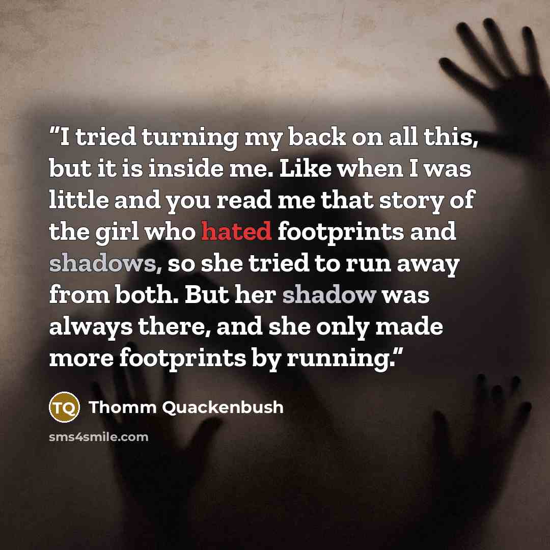“I tried turning my back on all this, but it is inside me. Like when I was little and you read me that story of the girl who hated footprints and shadows, so she tried to run away from both. But her shadow was always there, and she only made more footprints by running.” quote by Thomm Quackenbush