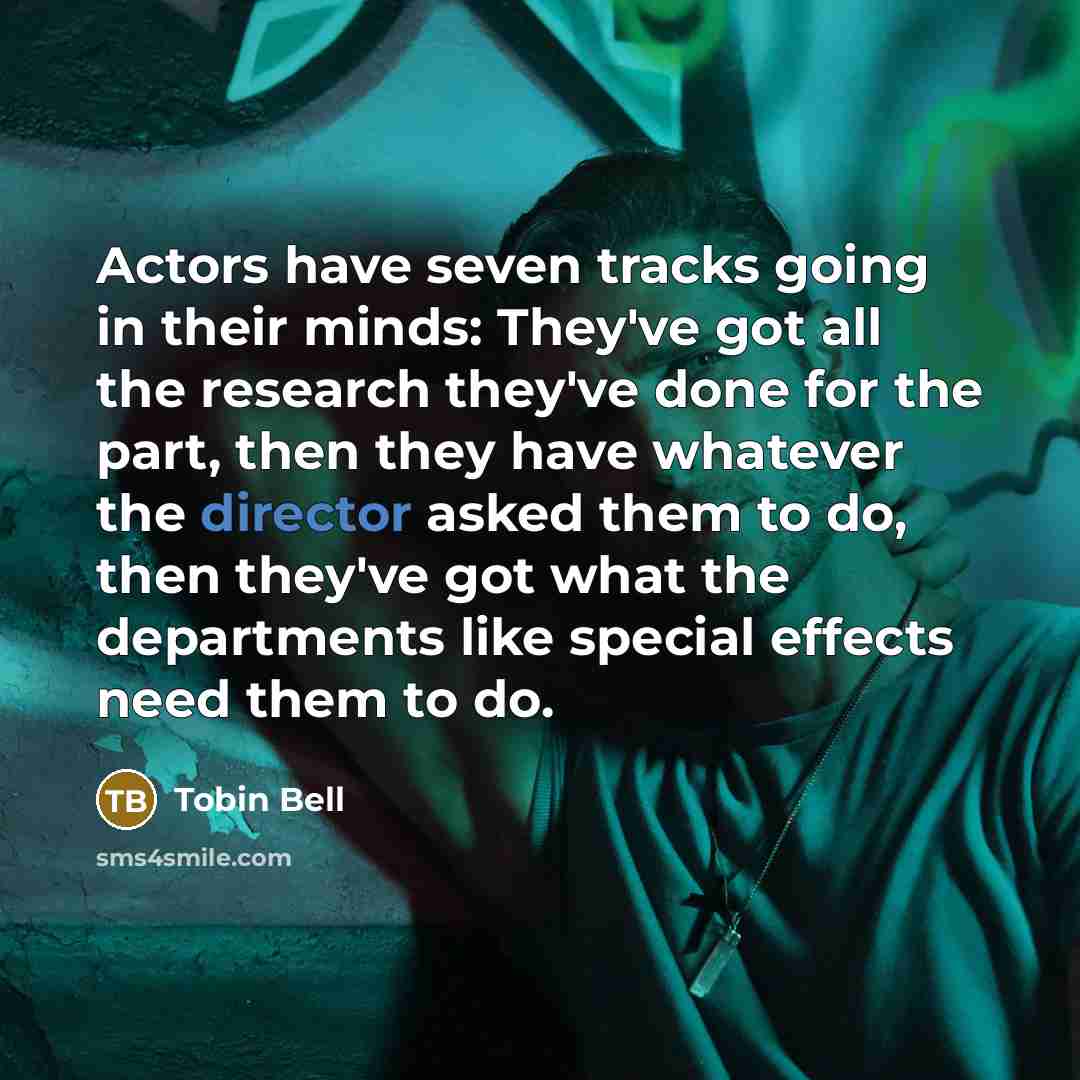 “Actors have seven tracks going in their minds: They've got all the research they've done for the part, then they have whatever the director asked them to do, then they've got what the departments like special effects need them to do.” quote by Tobin Bell