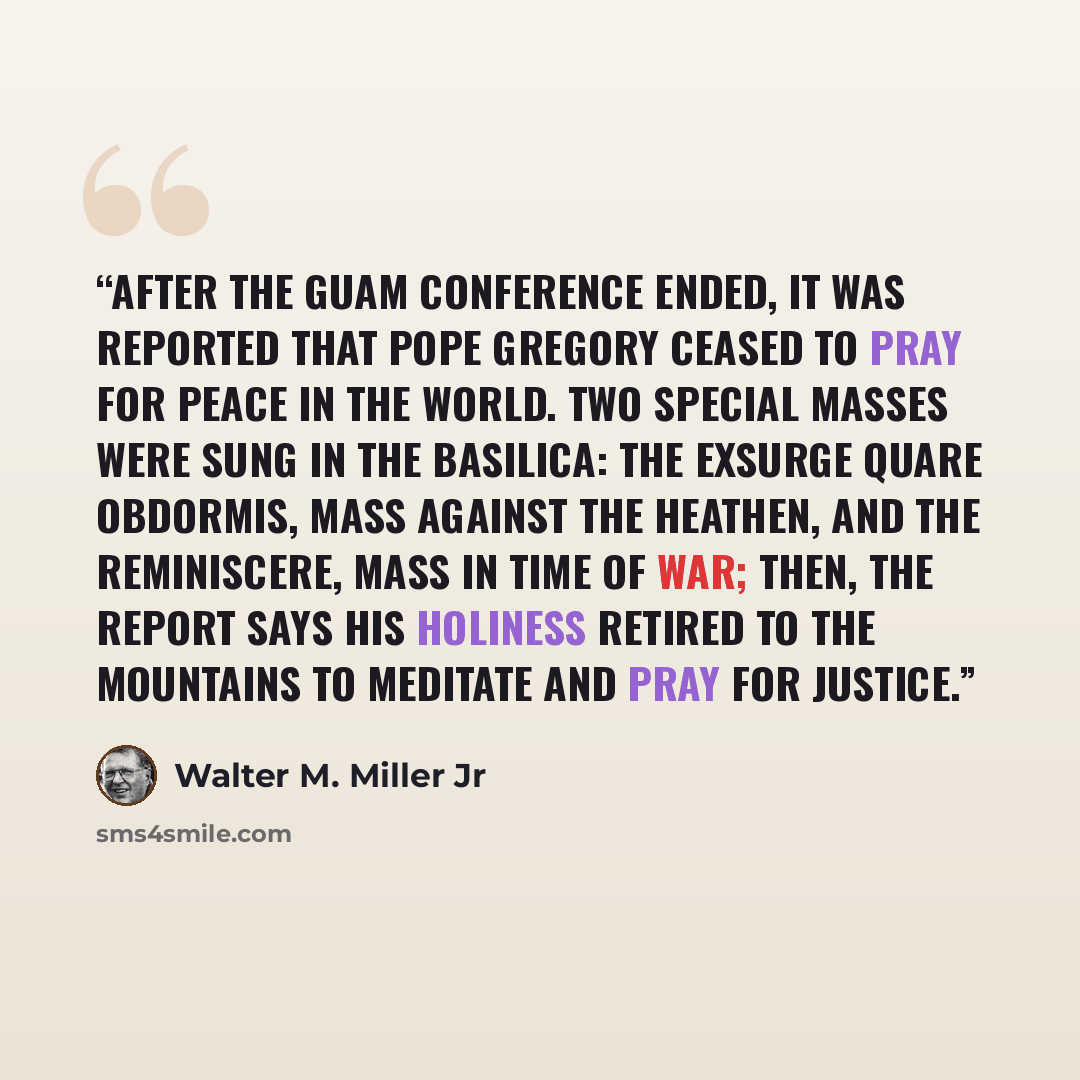 “After the Guam conference ended, it was reported that Pope Gregory ceased to pray for peace in the world. Two special Masses were sung in the basilica: the Exsurge quare obdormis, Mass against the Heathen, and the Reminiscere, Mass in Time of War; then, the report says His Holiness retired to the…” quote by Walter M. Miller Jr