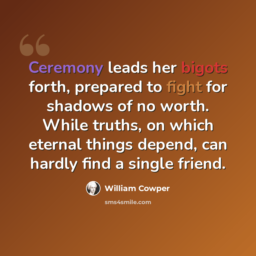 “Ceremony leads her bigots forth, prepared to fight for shadows of no worth. While truths, on which eternal things depend, can hardly find a single friend.” quote by William Cowper