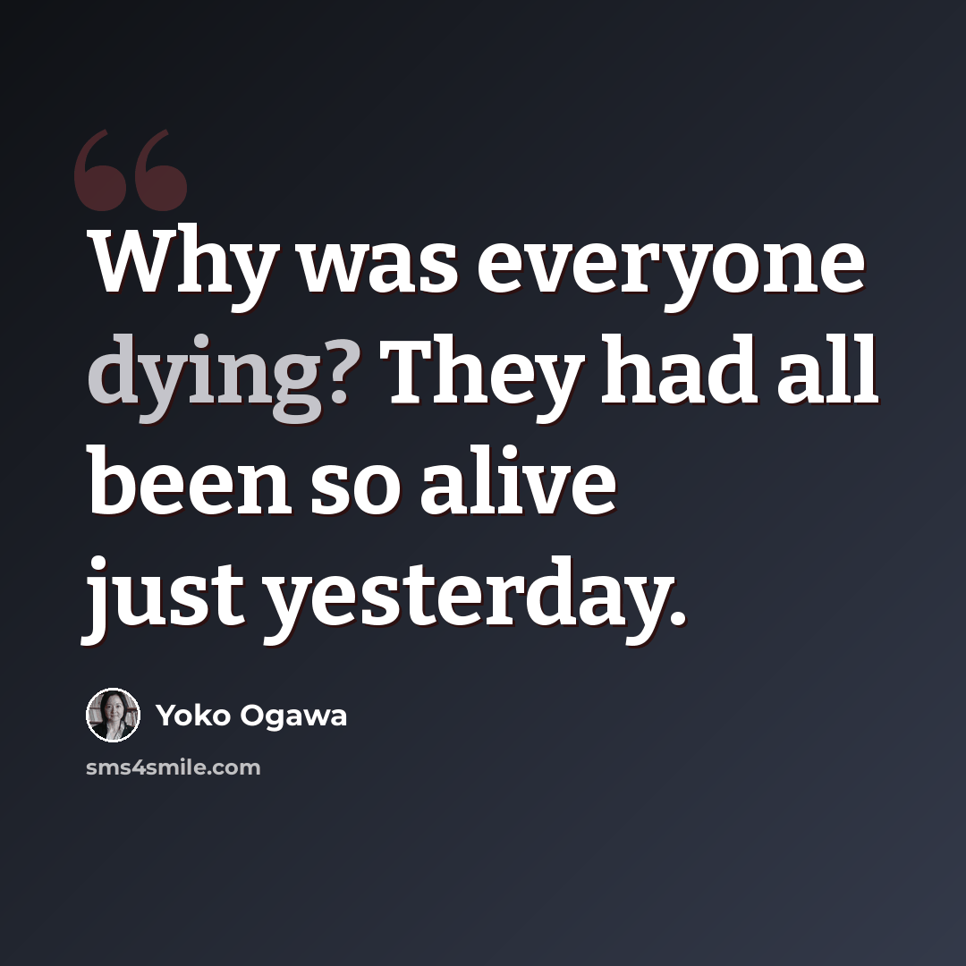 “Why was everyone dying? They had all been so alive just yesterday.” quote by Yoko Ogawa