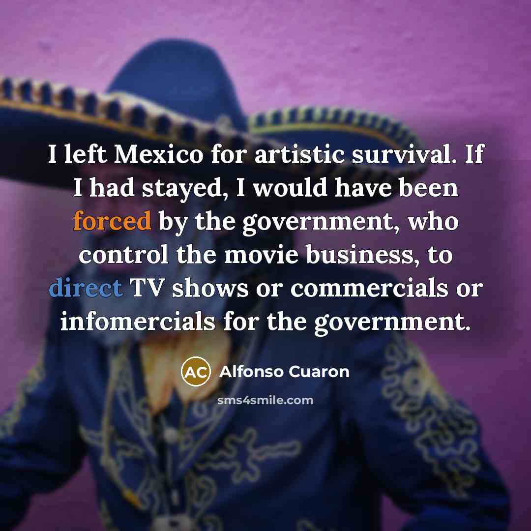 “I left Mexico for artistic survival. If I had stayed, I would have been forced by the government, who control the movie business, to direct TV shows or commercials or infomercials for the government.” quote by Alfonso Cuaron