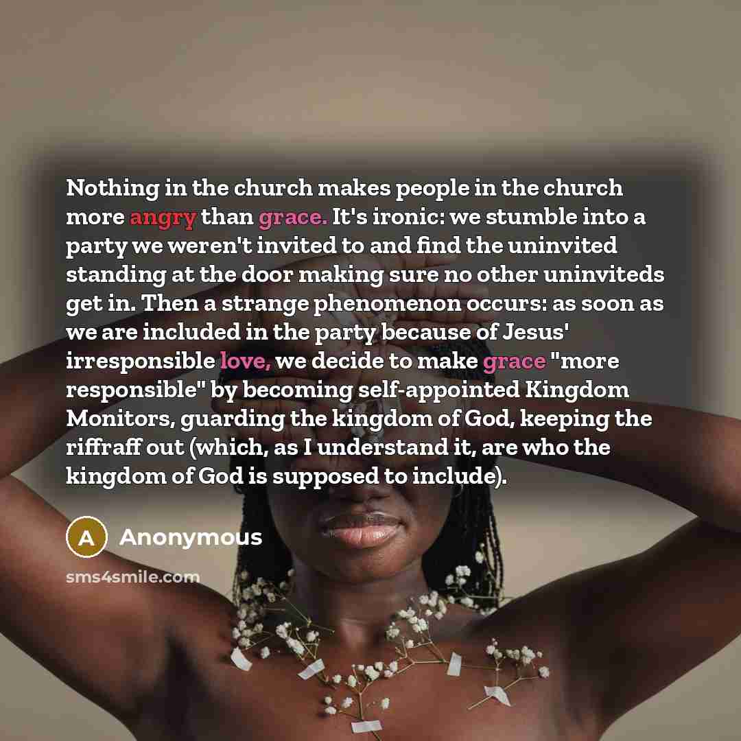 “Nothing in the church makes people in the church more angry than grace. It's ironic: we stumble into a party we weren't invited to and find the uninvited standing at the door making sure no other uninviteds get in. Then a strange phenomenon occurs: as soon as we are included in the party because…” quote by Anonymous