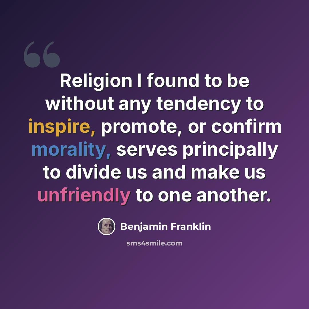 “Religion I found to be without any tendency to inspire, promote, or confirm morality, serves principally to divide us and make us unfriendly to one another.” quote by Benjamin Franklin