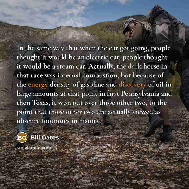 “In the same way that when the car got going, people thought it would be an electric car, people thought it would be a steam car. Actually, the dark horse in that race was internal combustion, but because of the energy density of gasoline and discovery of oil in large amounts at that point in first…” quote by Bill Gates