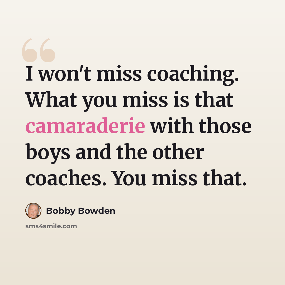 “I won't miss coaching. What you miss is that camaraderie with those boys and the other coaches. You miss that.” quote by Bobby Bowden