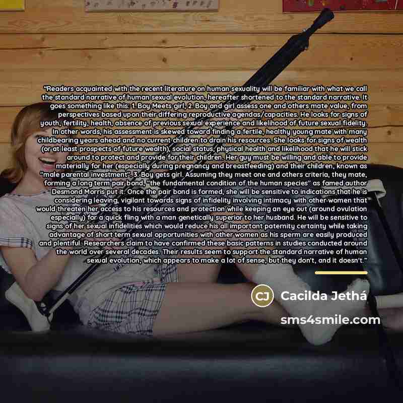 “Readers acquainted with the recent literature on human sexuality will be familiar with what we call the standard narrative of human sexual evolution, hereafter shortened to the standard narrative. It goes something like this: 1. Boy Meets girl, 2. Boy and girl assess one and others mate value…” quote by Cacilda Jethá