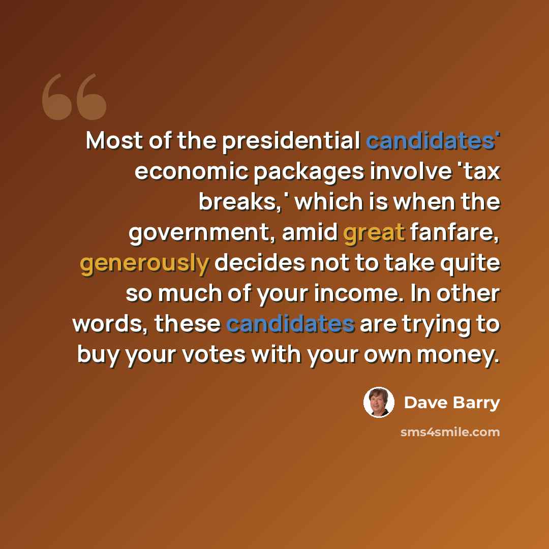 “Most of the presidential candidates' economic packages involve 'tax breaks,' which is when the government, amid great fanfare, generously decides not to take quite so much of your income. In other words, these candidates are trying to buy your votes with your own money.” quote by Dave Barry