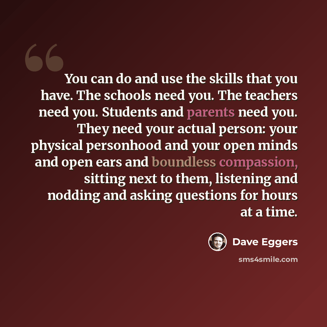 “You can do and use the skills that you have. The schools need you. The teachers need you. Students and parents need you. They need your actual person: your physical personhood and your open minds and open ears and boundless compassion, sitting next to them, listening and nodding and asking…” quote by Dave Eggers